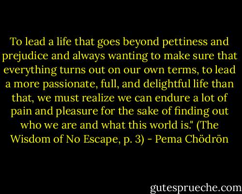 To lead a life that goes beyond pettiness and prejudice and always wanting to make sure that everything turns out on our own terms, to lead a more passionate, full, and delightful life than that, we must realize we can endure a lot of pain and pleasure for the sake of finding out who we are and what this world is." (The Wisdom of No Escape, p. 3) - Pema Chödrön