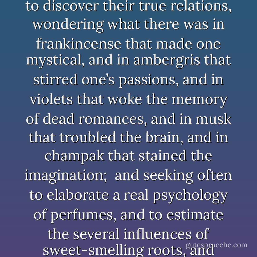 And so he would now study perfumes, and the secrets of their manufacture, distilling heavily-scented oils, and burning odorous gums from the East. He saw that there was no mood of the mind that had not its counterpart in the sensuous life, and set himself to discover their true relations, wondering what there was in frankincense that made one mystical, and in ambergris that stirred one’s passions, and in violets that woke the memory of dead romances, and in musk that troubled the brain, and in champak that stained the imagination; <br />and seeking often to elaborate a real psychology of perfumes, and to estimate the several influences of sweet-smelling roots, and scented pollen-laden flower, of aromatic balms, and of dark and fragrant woods, of spikenard that sickens, of hovenia that makes men mad, and of aloes that are said to be able to expel melancholy from the soul. - Oscar Wilde