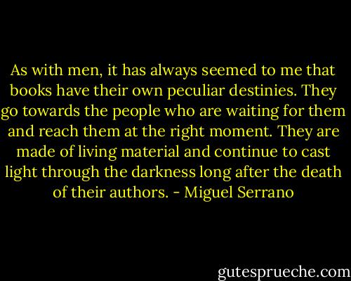 As with men, it has always seemed to me that books have their own peculiar destinies. They go towards the people who are waiting for them and reach them at the right moment. They are made of living material and continue to cast light through the darkness long after the death of their authors. - Miguel Serrano