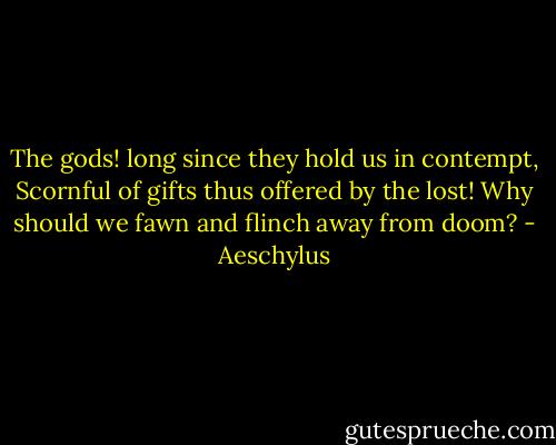 The gods! long since they hold us in contempt,<br />Scornful of gifts thus offered by the lost!<br />Why should we fawn and flinch away from doom? - Aeschylus
