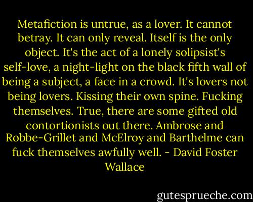 Metafiction is untrue, as a lover. It cannot betray. It can only reveal. Itself is the only object. It's the act of a lonely solipsist's self-love, a night-light on the black fifth wall of being a subject, a face in a crowd. It's lovers not being lovers. Kissing their own spine. Fucking themselves. True, there are some gifted old contortionists out there. Ambrose and Robbe-Grillet and McElroy and Barthelme can fuck themselves awfully well. - David Foster Wallace