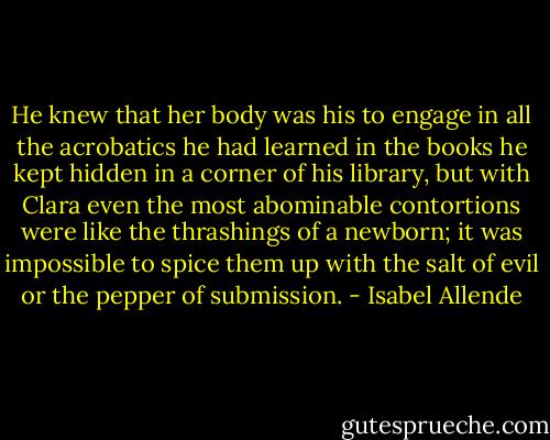 He knew that her body was his to engage in all the acrobatics he had learned in the books he kept hidden in a corner of his library, but with Clara even the most abominable contortions were like the thrashings of a newborn; it was impossible to spice them up with the salt of evil or the pepper of submission. - Isabel Allende