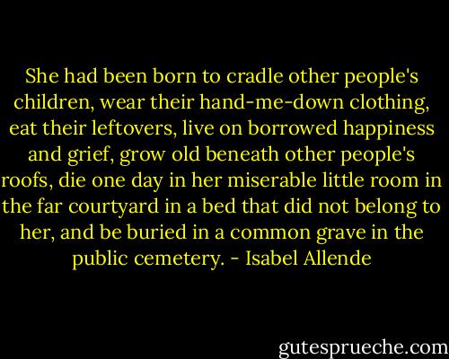 She had been born to cradle other people's children, wear their hand-me-down clothing, eat their leftovers, live on borrowed happiness and grief, grow old beneath other people's roofs, die one day in her miserable little room in the far courtyard in a bed that did not belong to her, and be buried in a common grave in the public cemetery. - Isabel Allende