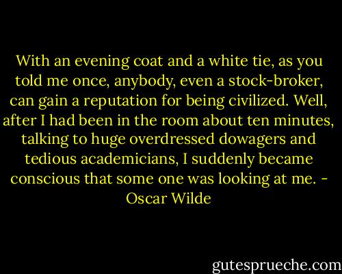 With an evening coat and a white tie, as you told me once, anybody, even a stock-broker, can gain a reputation for being civilized. Well, after I had been in the room about ten minutes, talking to huge overdressed dowagers and tedious academicians, I suddenly became conscious that some one was looking at me. - Oscar Wilde
