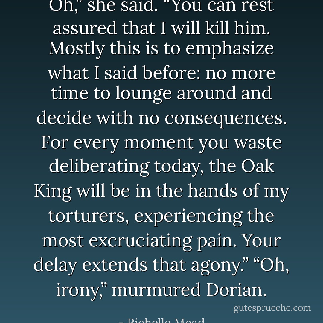 Oh,” she said. “You can rest assured that I will kill him. Mostly this is to emphasize what I said before: no more time to lounge around and decide with no consequences. For every moment you waste deliberating today, the Oak King will be in the hands of my torturers, experiencing the most excruciating pain. Your delay extends that agony.”<br />“Oh, irony,” murmured Dorian. - Richelle Mead