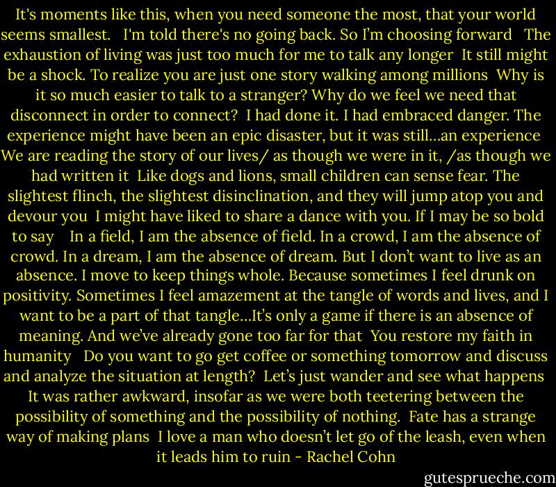 It's moments like this, when you need someone the most, that your world seems smallest.<br /><br /><br />I'm told there's no going back. So I’m choosing forward<br /><br /><br />The exhaustion of living was just too much for me to talk any longer<br /><br />It still might be a shock. To realize you are just one story walking among millions<br /><br />Why is it so much easier to talk to a stranger? Why do we feel we need that disconnect in order to connect?<br /><br />I had done it. I had embraced danger. The experience might have been an epic disaster, but it was still…an experience<br /><br />We are reading the story of our lives/ as though we were in it, /as though we had written it<br /><br />Like dogs and lions, small children can sense fear. The slightest flinch, the slightest disinclination, and they will jump atop you and devour you<br /><br />I might have liked to share a dance with you. If I may be so bold to say<br /><br /><br /><br />In a field, I am the absence of field. In a crowd, I am the absence of crowd. In a dream, I am the absence of dream. But I don’t want to live as an absence. I move to keep things whole. Because sometimes I feel drunk on positivity. Sometimes I feel amazement at the tangle of words and lives, and I want to be a part of that tangle…It’s only a game if there is an absence of meaning. And we’ve already gone too far for that<br /><br />You restore my faith in humanity <br /><br />Do you want to go get coffee or something tomorrow and discuss and analyze the situation at length?<br /><br />Let’s just wander and see what happens<br /><br />It was rather awkward, insofar as we were both teetering between the possibility of something and the possibility of nothing.<br /><br />Fate has a strange way of making plans<br /><br />I love a man who doesn’t let go of the leash, even when it leads him to ruin - Rachel Cohn