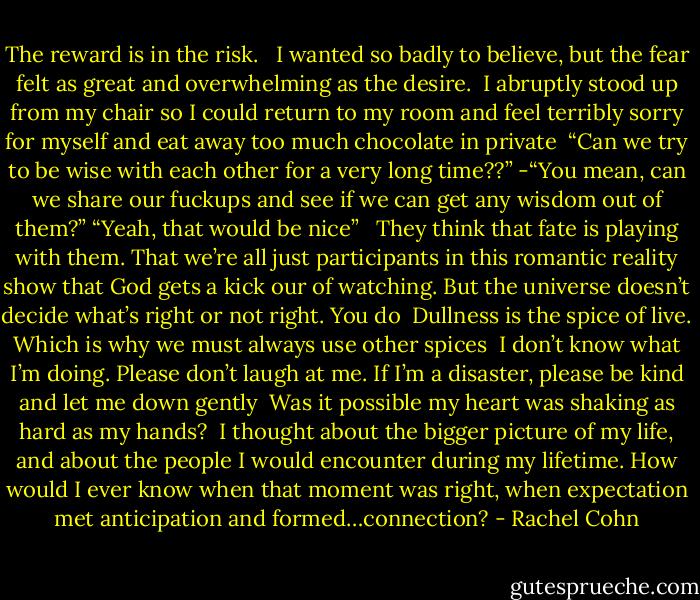 The reward is in the risk. <br /><br />I wanted so badly to believe, but the fear felt as great and overwhelming as the desire.<br /><br />I abruptly stood up from my chair so I could return to my room and feel terribly sorry for myself and eat away too much chocolate in private<br /><br />“Can we try to be wise with each other for a very long time??”<br />-“You mean, can we share our fuckups and see if we can get any wisdom out of them?”<br />“Yeah, that would be nice”<br /><br /><br />They think that fate is playing with them. That we’re all just participants in this romantic reality show that God gets a kick our of watching. But the universe doesn’t decide what’s right or not right. You do<br /><br />Dullness is the spice of live. Which is why we must always use other spices<br /><br />I don’t know what I’m doing. Please don’t laugh at me. If I’m a disaster, please be kind and let me down gently<br /><br />Was it possible my heart was shaking as hard as my hands?<br /><br />I thought about the bigger picture of my life, and about the people I would encounter during my lifetime. How would I ever know when that moment was right, when expectation met anticipation and formed…connection? - Rachel Cohn