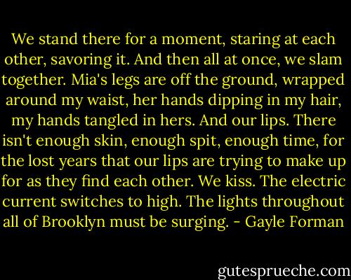 We stand there for a moment, staring at each other, savoring it. And then all at once, we slam together. Mia's legs are off the ground, wrapped around my waist, her hands dipping in my hair, my hands tangled in hers. And our lips. There isn't enough skin, enough spit, enough time, for the lost years that our lips are trying to make up for as they find each other. We kiss. The electric current switches to high. The lights throughout all of Brooklyn must be surging. - Gayle Forman