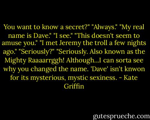 You want to know a secret?"<br />"Always."<br />"My real name is Dave."<br />"I see."<br />"This doesn't seem to amuse you."<br />"I met Jeremy the troll a few nights ago."<br />"Seriously?"<br />"Seriously. Also known as the Mighty Raaaarrggh! Although...I can sorta see why you changed the name. 'Dave' isn't knwon for its mysterious, mystic sexiness. - Kate Griffin