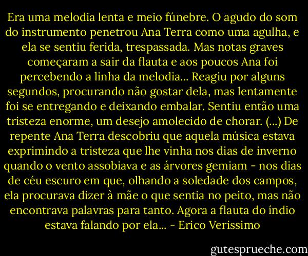 Era uma melodia lenta e meio fúnebre. O agudo do som do instrumento penetrou Ana Terra como uma agulha, e ela se sentiu ferida, trespassada. Mas notas graves começaram a sair da flauta e aos poucos Ana foi percebendo a linha da melodia... Reagiu por alguns segundos, procurando não gostar dela, mas lentamente foi se entregando e deixando embalar. Sentiu então uma tristeza enorme, um desejo amolecido de chorar. (...)<br />De repente Ana Terra descobriu que aquela música estava exprimindo a tristeza que lhe vinha nos dias de inverno quando o vento assobiava e as árvores gemiam - nos dias de céu escuro em que, olhando a soledade dos campos, ela procurava dizer à mãe o que sentia no peito, mas não encontrava palavras para tanto. Agora a flauta do índio estava falando por ela... - Erico Verissimo