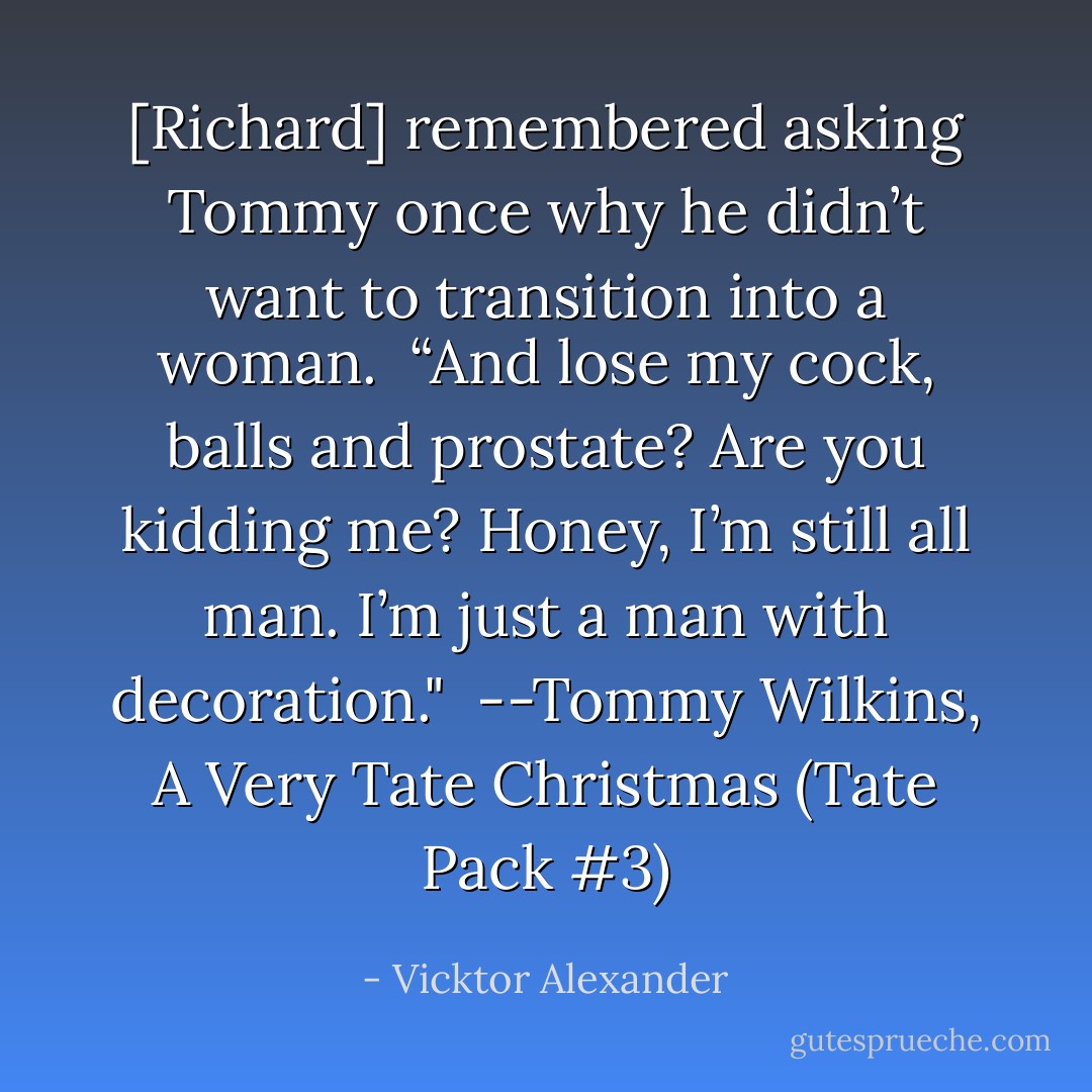 [Richard] remembered asking Tommy once why he didn’t want to transition into a woman.<br /><br />“And lose my cock, balls and prostate? Are you kidding me? Honey, I’m still all man. I’m just a man with decoration."<br /><br />--Tommy Wilkins, A Very Tate Christmas (Tate Pack #3) - Vicktor Alexander