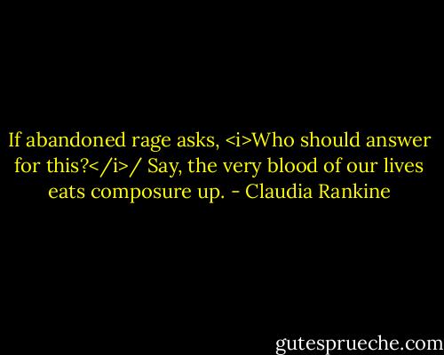 If abandoned rage asks, <i>Who should answer for this?</i>/<br />Say, the very blood of our lives eats composure up. - Claudia Rankine