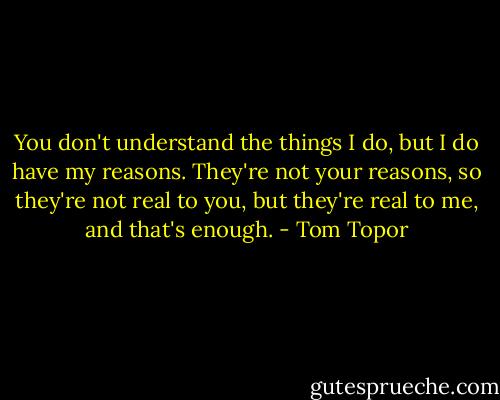 You don't understand the things I do, but I do have my reasons. They're not your reasons, so they're not real to you, but they're real to me, and that's enough. - Tom Topor