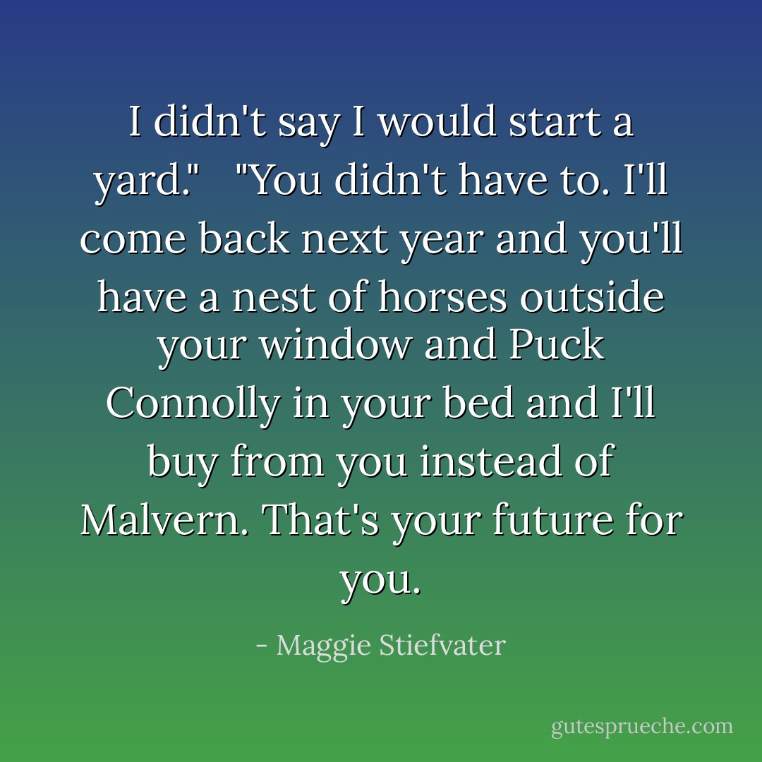 I didn't say I would start a yard." <br /><br />"You didn't have to. I'll come back next year and you'll have a nest of horses outside your window and Puck Connolly in your bed and I'll buy from you instead of Malvern. That's your future for you. - Maggie Stiefvater