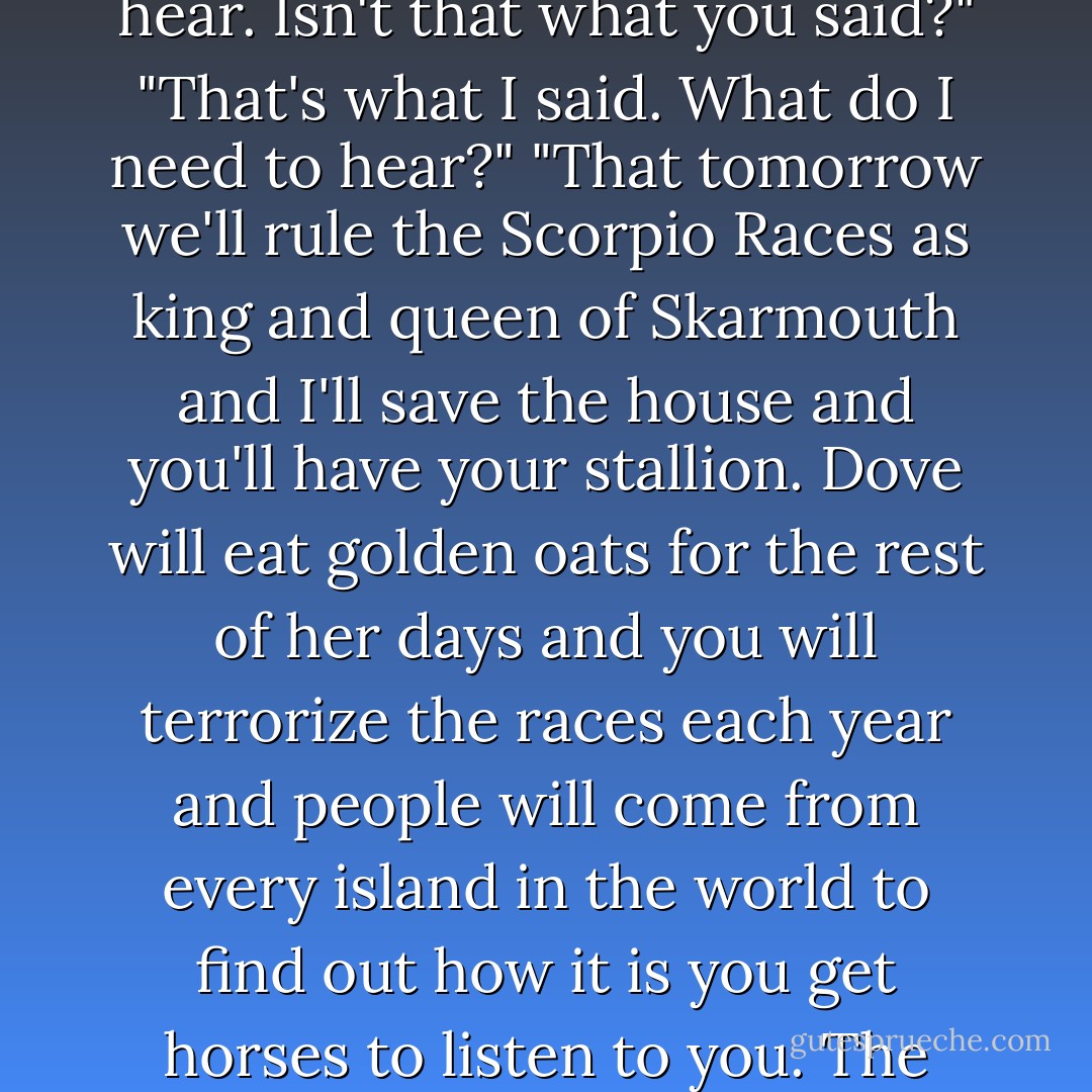 Tell me what to wish for." Tell me what to ask the sea for."<br />"To be happy. Happiness."<br />"I don't think such a thing is had on Thisby. And if it is, I don't know how you would keep it."<br />"You whisper to it. What it needs to hear. Isn't that what you said?"<br />"That's what I said. What do I need to hear?"<br />"That tomorrow we'll rule the Scorpio Races as king and queen of Skarmouth and I'll save the house and you'll have your stallion. Dove will eat golden oats for the rest of her days and you will terrorize the races each year and people will come from every island in the world to find out how it is you get horses to listen to you. The piebald will carry Mutt Malvern into the sea and Gabriel will decide to stay on the island. I will have a farm and you will bring me bread for dinner."<br />"That's what I needed to hear. - Maggie Stiefvater