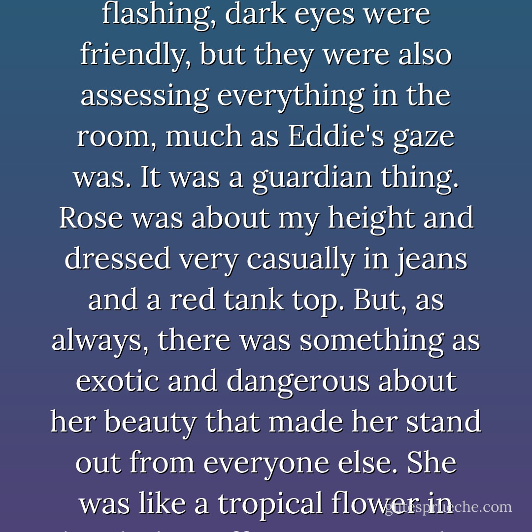 Hey Sydney," she said, giving me a small, crooked smile as she entered the room. Her flashing, dark eyes were friendly, but they were also assessing everything in the room, much as Eddie's gaze was. It was a guardian thing. Rose was about my height and dressed very casually in jeans and a red tank top. But, as always, there was something as exotic and dangerous about her beauty that made her stand out from everyone else. She was like a tropical flower in this dark, stuffy room. One that could kill you. - Richelle Mead