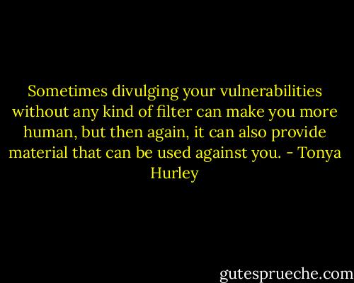 Sometimes divulging your vulnerabilities without any kind of filter can make you more human, but then again, it can also provide material that can be used against you. - Tonya Hurley