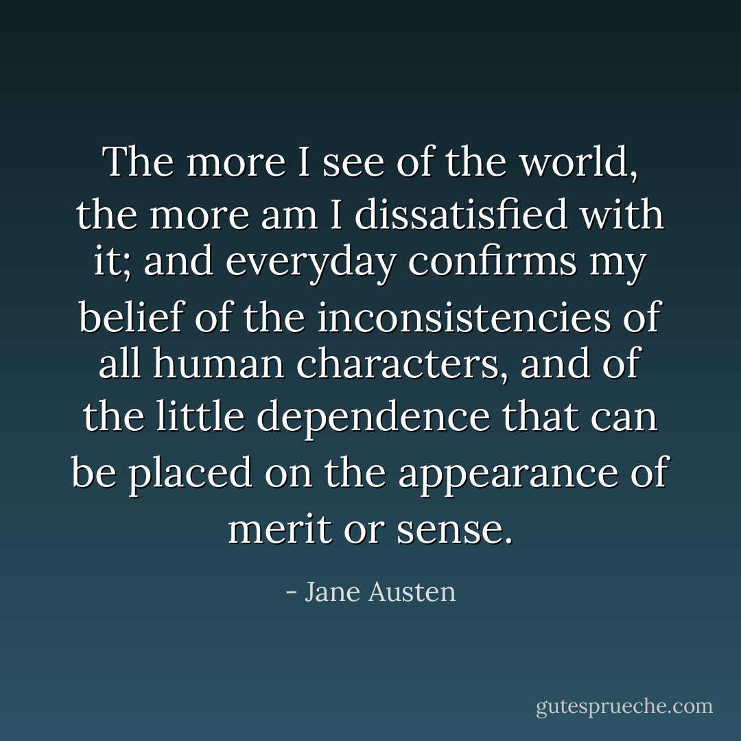 The more I see of the world, the more am I dissatisfied with it; and everyday confirms my belief of the inconsistencies of all human characters, and of the little dependence that can be placed on the appearance of merit or sense. - Jane Austen