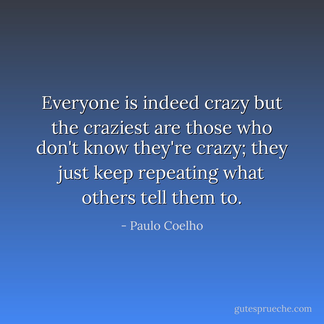 Everyone is indeed crazy but the craziest are those who don't know they're crazy; they just keep repeating what others tell them to. - Paulo Coelho