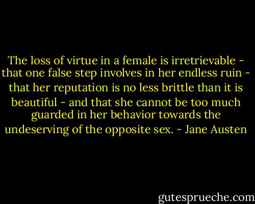 The loss of virtue in a female is irretrievable - that one false step involves in her endless ruin - that her reputation is no less brittle than it is beautiful - and that she cannot be too much guarded in her behavior towards the undeserving of the opposite sex. - Jane Austen