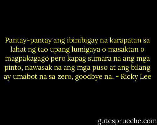Pantay-pantay ang ibinibigay na karapatan sa lahat ng tao upang lumigaya o masaktan o magpakagago pero kapag sumara na ang mga pinto, nawasak na ang mga puso at ang bilang ay umabot na sa zero, goodbye na. - Ricky Lee