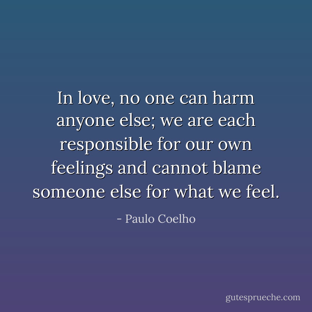 In love, no one can harm anyone else; we are each responsible for our own feelings and cannot blame someone else for what we feel. - Paulo Coelho