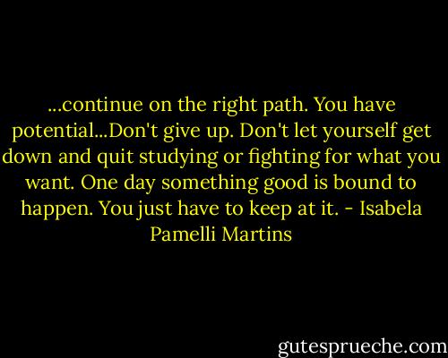 ...continue on the right path. You have potential...Don't give up. Don't let yourself get down and quit studying or fighting for what you want. One day something good is bound to happen. You just have to keep at it. - Isabela Pamelli Martins