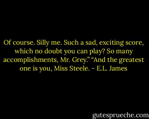 Of course. Silly me. Such a sad, exciting score, which no doubt you can play? So many accomplishments, Mr. Grey.”<br />“And the greatest one is you, Miss Steele. - E.L. James
