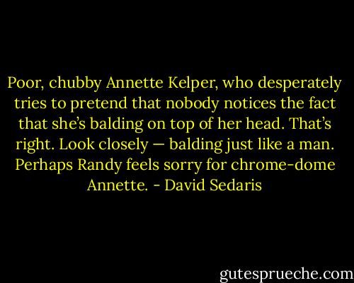 Poor, chubby Annette Kelper, who desperately tries to pretend that nobody notices the fact that she’s balding on top of her head. That’s right. Look closely — balding just like a man. Perhaps Randy feels sorry for chrome-dome Annette. - David Sedaris