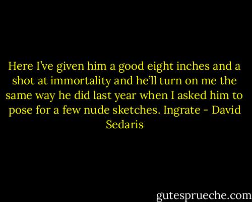 Here I’ve given him a good eight inches and a shot at immortality and he’ll turn on me the same way he did last year when I asked him to pose for a few nude sketches. Ingrate - David Sedaris