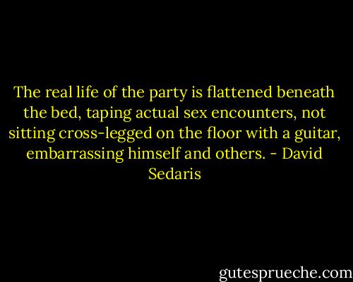 The real life of the party is flattened beneath the bed, taping actual sex encounters, not sitting cross-legged on the floor with a guitar, embarrassing himself and others. - David Sedaris