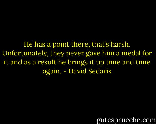 He has a point there, that’s harsh. Unfortunately, they never gave him a medal for it and as a result he brings it up time and time again. - David Sedaris