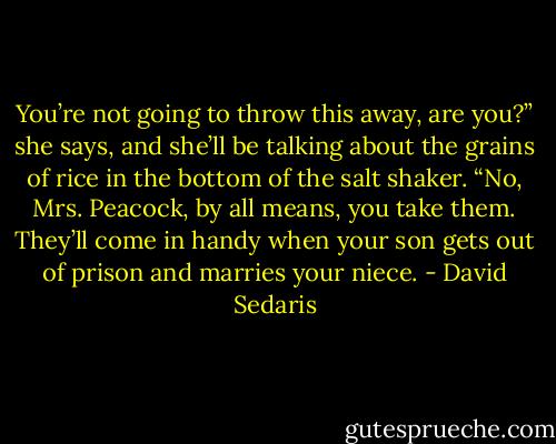 You’re not going to throw this away, are you?” she says, and she’ll be talking about the grains of rice in the bottom of the salt shaker. “No, Mrs. Peacock, by all means, you take them. They’ll come in handy when your son gets out of prison and marries your niece. - David Sedaris