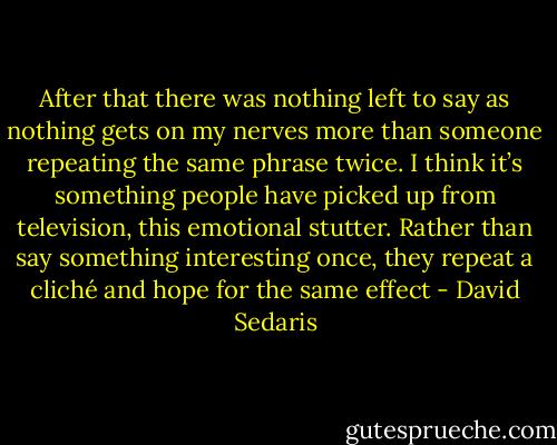 After that there was nothing left to say as nothing gets on my nerves more than someone repeating the same phrase twice. I think it’s something people have picked up from television, this emotional stutter. Rather than say something interesting once, they repeat a cliché and hope for the same effect - David Sedaris