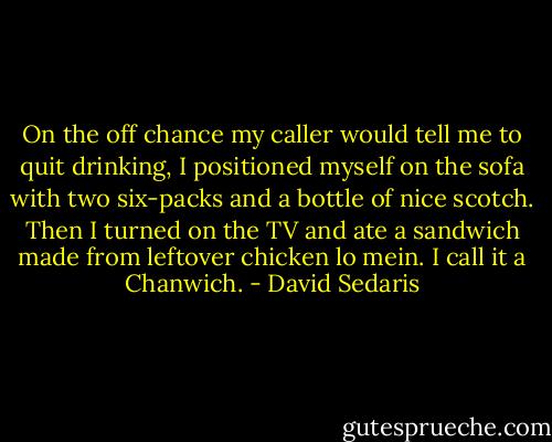On the off chance my caller would tell me to quit drinking, I positioned myself on the sofa with two six-packs and a bottle of nice scotch. Then I turned on the TV and ate a sandwich made from leftover chicken lo mein. I call it a Chanwich. - David Sedaris