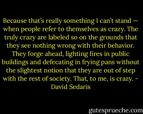 Because that’s really something I can’t stand — when people refer to themselves as crazy. The truly crazy are labeled so on the grounds that they see nothing wrong with their behavior. They forge ahead, lighting fires in public buildings and defecating in frying pans without the slightest notion that they are out of step with the rest of society. That, to me, is crazy. - David Sedaris