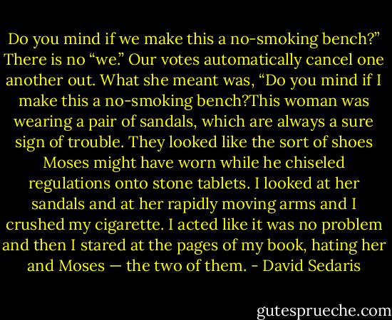 Do you mind if we make this a no-smoking bench?” There is no “we.” Our votes automatically cancel one another out. What she meant was, “Do you mind if I make this a no-smoking bench?This woman was wearing a pair of sandals, which are always a sure sign of trouble. They looked like the sort of shoes Moses might have worn while he chiseled regulations onto stone tablets. I looked at her sandals and at her rapidly moving arms and I crushed my cigarette. I acted like it was no problem and then I stared at the pages of my book, hating her and Moses — the two of them. - David Sedaris