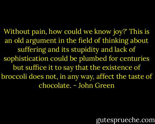 Without pain, how could we know joy?' This is an old argument in the field of thinking about suffering and its stupidity and lack of sophistication could be plumbed for centuries but suffice it to say that the existence of broccoli does not, in any way, affect the taste of chocolate. - John Green