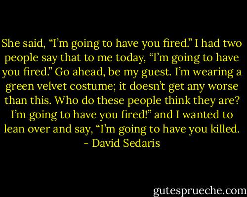 She said, “I’m going to have you fired.” I had two people say that to me today, “I’m going to have you fired.” Go ahead, be my guest. I’m wearing a green velvet costume; it doesn’t get any worse than this. Who do these people think they are? I’m going to have you fired!” and I wanted to lean over and say, “I’m going to have you killed. - David Sedaris
