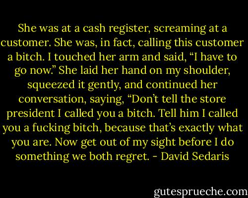 She was at a cash register, screaming at a customer. She was, in fact, calling this customer a bitch. I touched her arm and said, “I have to go now.” She laid her hand on my shoulder, squeezed it gently, and continued her conversation, saying, “Don’t tell the store president I called you a bitch. Tell him I called you a fucking bitch, because that’s exactly what you are. Now get out of my sight before I do something we both regret. - David Sedaris