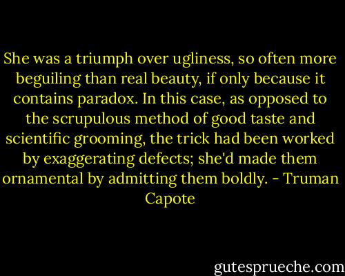 She was a triumph over ugliness, so often more beguiling than real beauty, if only because it contains paradox. In this case, as opposed to the scrupulous method of good taste and scientific grooming, the trick had been worked by exaggerating defects; she'd made them ornamental by admitting them boldly. - Truman Capote