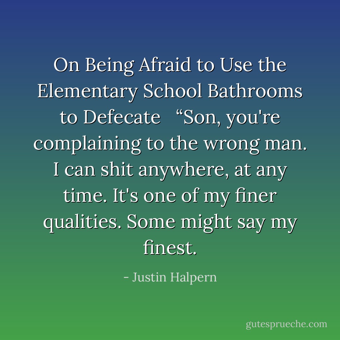 On Being Afraid to Use the Elementary School Bathrooms to Defecate <br /><br />“Son, you're complaining to the wrong man. I can shit anywhere, at any time. It's one of my finer qualities. Some might say my finest. - Justin Halpern