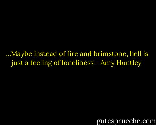 ...Maybe instead of fire and brimstone, hell is just a feeling of loneliness - Amy Huntley
