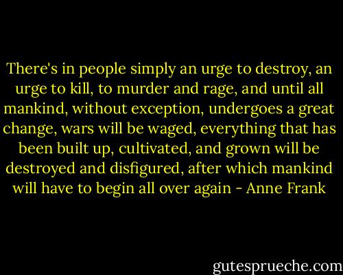 There's in people simply an urge to destroy, an urge to kill, to murder and rage, and until all mankind, without exception, undergoes a great change, wars will be waged, everything that has been built up, cultivated, and grown will be destroyed and disfigured, after which mankind will have to begin all over again - Anne Frank