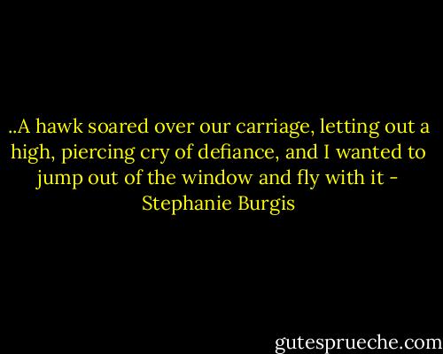 ..A hawk soared over our carriage, letting out a high, piercing cry of defiance, and I wanted to jump out of the window and fly with it - Stephanie Burgis