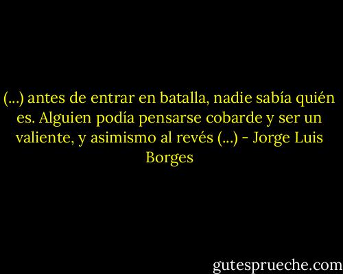 (...) antes de entrar en batalla, nadie sabía quién es. Alguien podía pensarse cobarde y ser un valiente, y asimismo al revés (...) - Jorge Luis Borges