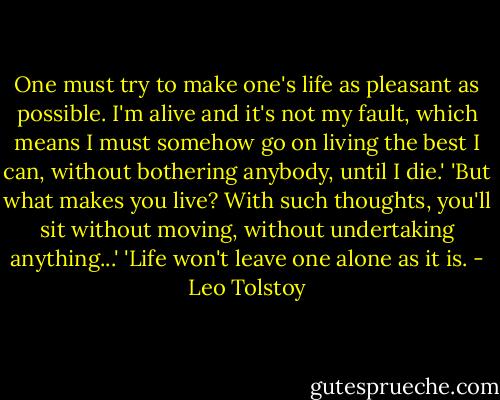 One must try to make one's life as pleasant as possible. I'm alive and it's not my fault, which means I must somehow go on living the best I can, without bothering anybody, until I die.'<br />'But what makes you live? With such thoughts, you'll sit without moving, without undertaking anything...'<br />'Life won't leave one alone as it is. - Leo Tolstoy