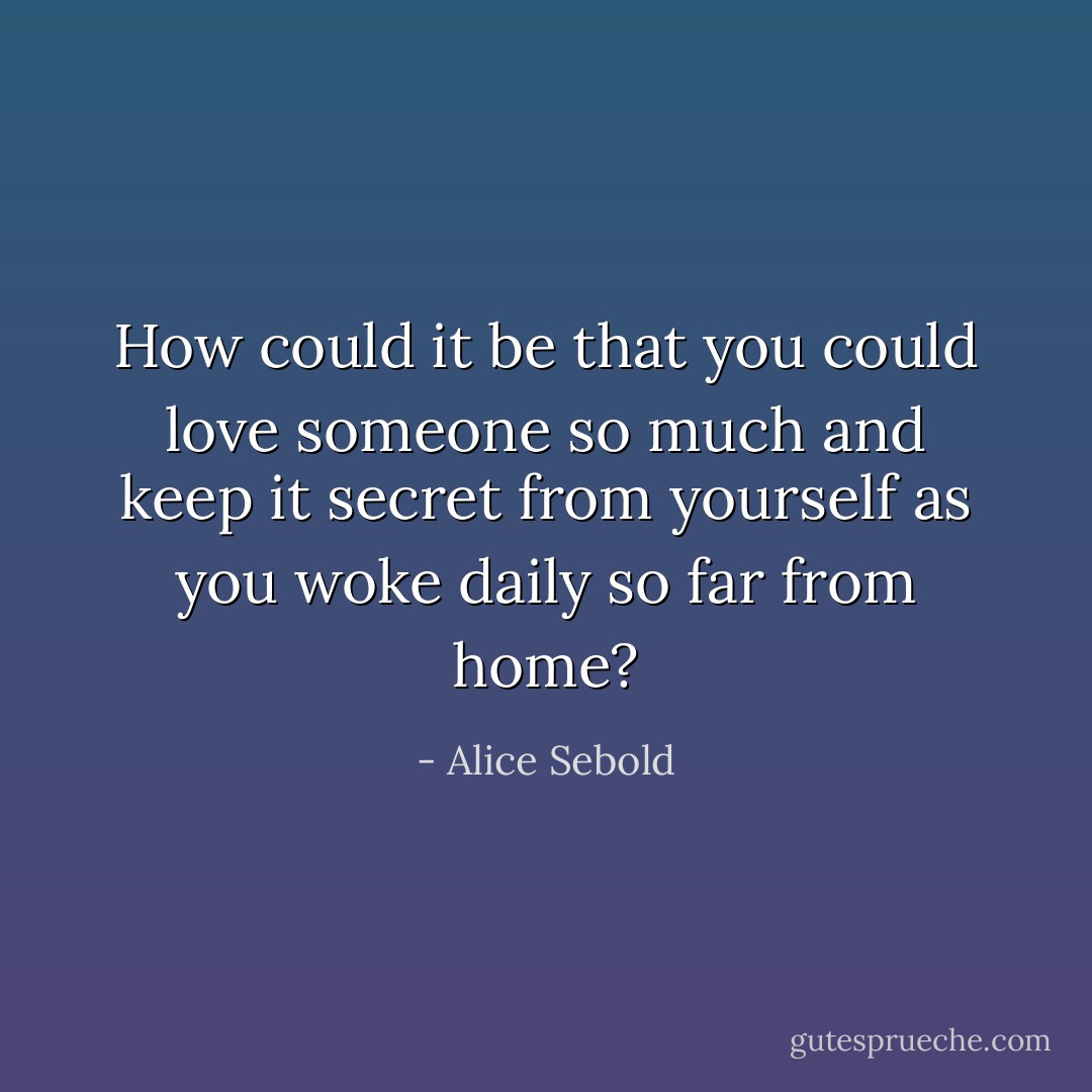 How could it be that you could love someone so much and keep it secret from yourself as you woke daily so far from home? - Alice Sebold