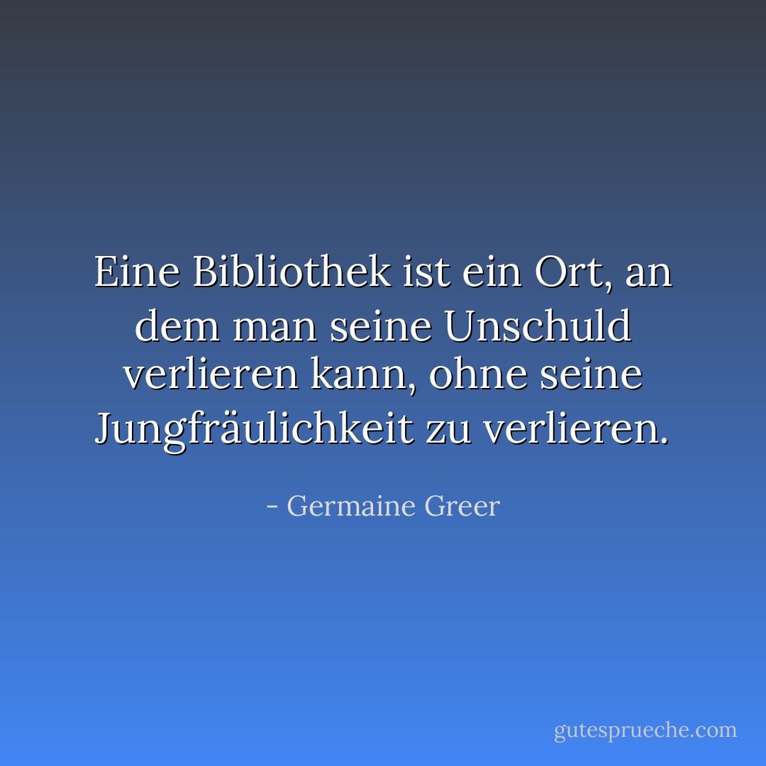 Eine Bibliothek ist ein Ort, an dem man seine Unschuld verlieren kann, ohne seine Jungfräulichkeit zu verlieren. - Germaine Greer<