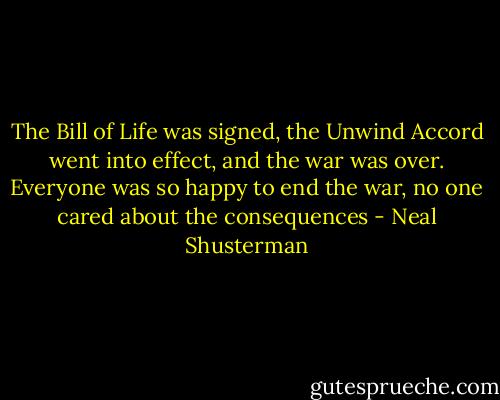 The Bill of Life was signed, the Unwind Accord went into effect, and the war was over. Everyone was so happy to end the war, no one cared about the consequences - Neal Shusterman
